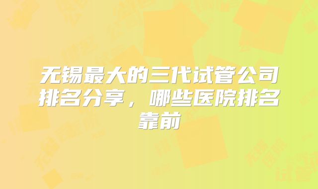 无锡最大的三代试管公司排名分享,哪些医院排名靠前