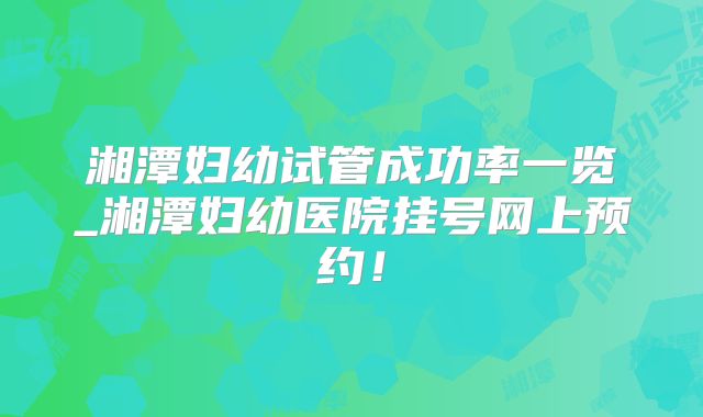 湘潭妇幼试管成功率一览_湘潭妇幼医院挂号网上预约!