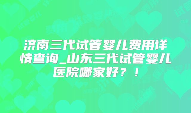 济南三代试管婴儿费用详情查询_山东三代试管婴儿医院哪家好？！