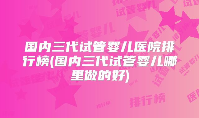 国内三代试管婴儿医院排行榜(国内三代试管婴儿哪里做的好)