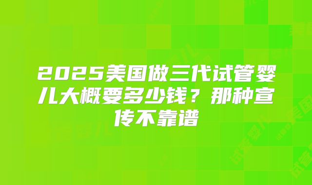 2025美国做三代试管婴儿大概要多少钱？那种宣传不靠谱
