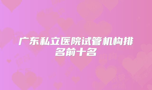 广东私立医院试管机构排名前十名
