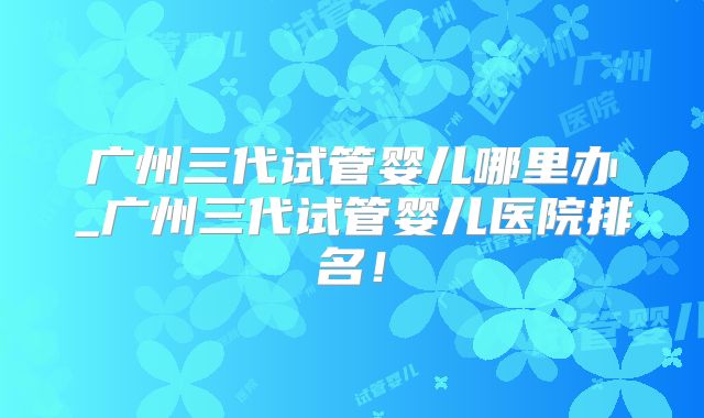 广州三代试管婴儿哪里办_广州三代试管婴儿医院排名！