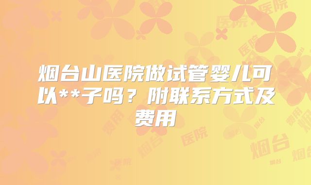 烟台山医院做试管婴儿可以**子吗？附联系方式及费用