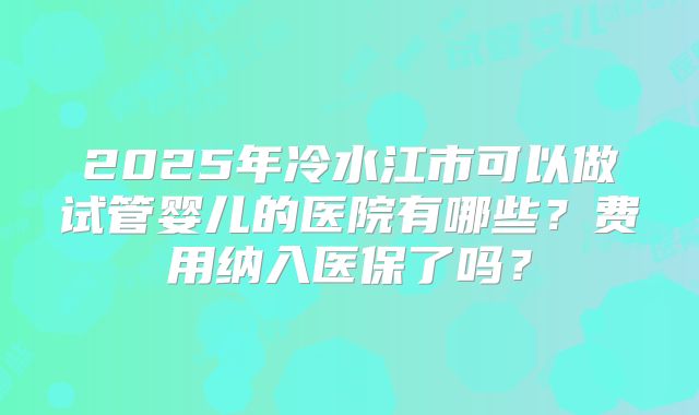 2025年冷水江市可以做试管婴儿的医院有哪些?费用纳入医保了吗?