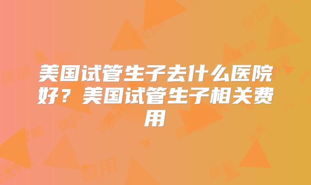 美国试管生子去什么医院好？美国试管生子相关费用