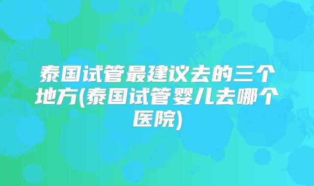 泰国试管最建议去的三个地方(泰国试管婴儿去哪个医院)
