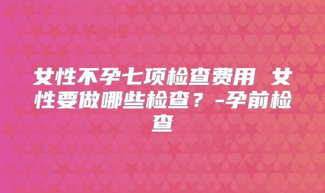 女性不孕七项检查费用 女性要做哪些检查？-孕前检查