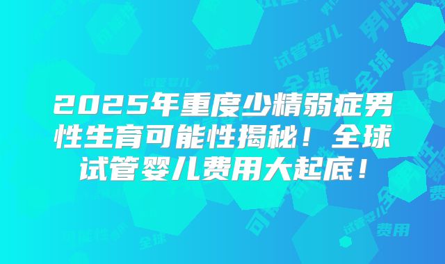 2025年重度少精弱症男性生育可能性揭秘!全球试管婴儿费用大起底!