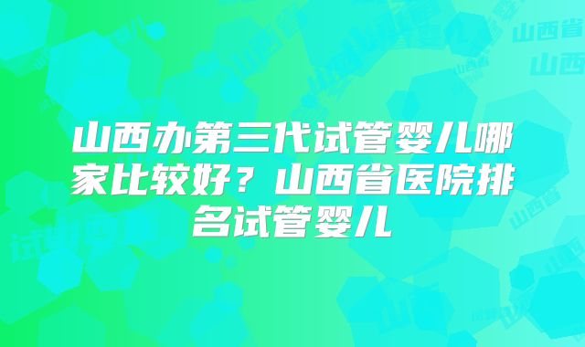 山西办第三代试管婴儿哪家比较好？山西省医院排名试管婴儿