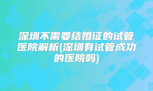深圳不需要结婚证的试管医院解析(深圳有试管成功的医院吗)