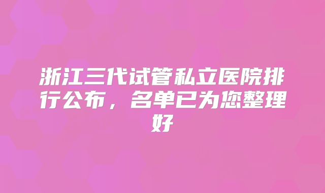 浙江三代试管私立医院排行公布,名单已为您整理好