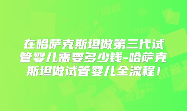 在哈萨克斯坦做第三代试管婴儿需要多少钱-哈萨克斯坦做试管婴儿全流程！