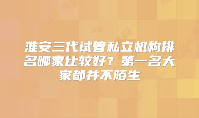 淮安三代试管私立机构排名哪家比较好?第一名大家都并不陌生