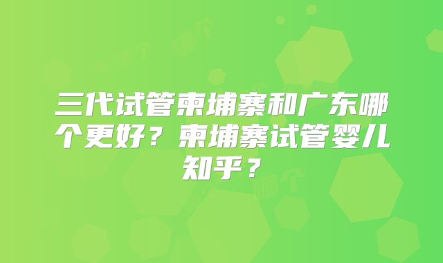 三代试管柬埔寨和广东哪个更好？柬埔寨试管婴儿知乎？