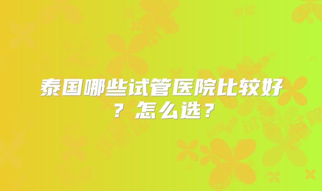 泰国哪些试管医院比较好？怎么选？
