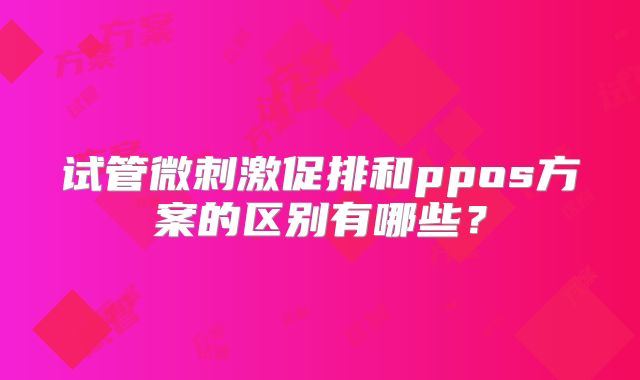 试管微刺激促排和ppos方案的区别有哪些?