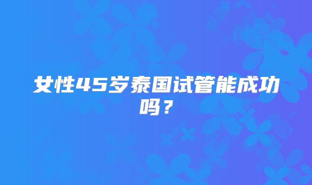 女性45岁泰国试管能成功吗？