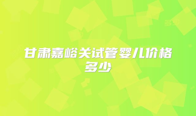 甘肃嘉峪关试管婴儿价格多少