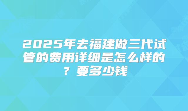 2025年去福建做三代试管的费用详细是怎么样的?要多少钱