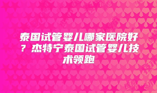 泰国试管婴儿哪家医院好？杰特宁泰国试管婴儿技术领跑