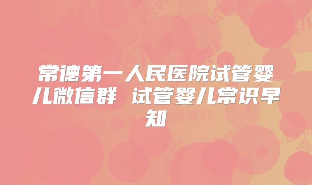 常德第一人民医院试管婴儿微信群 试管婴儿常识早知
