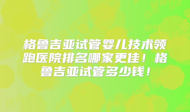 格鲁吉亚试管婴儿技术领跑医院排名哪家更佳！格鲁吉亚试管多少钱！