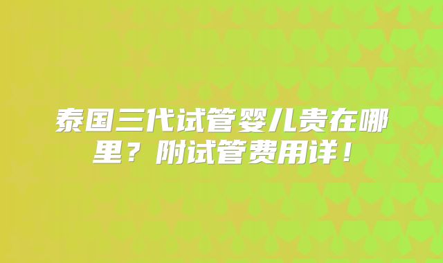 泰国三代试管婴儿贵在哪里？附试管费用详！