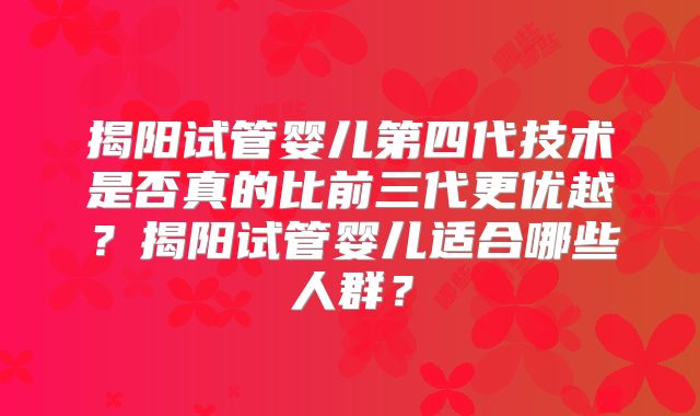 揭阳试管婴儿第四代技术是否真的比前三代更优越？揭阳试管婴儿适合哪些人群？