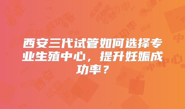 西安三代试管如何选择专业生殖中心，提升妊娠成功率？