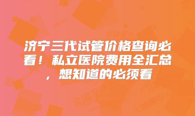 济宁三代试管价格查询必看！私立医院费用全汇总，想知道的必须看