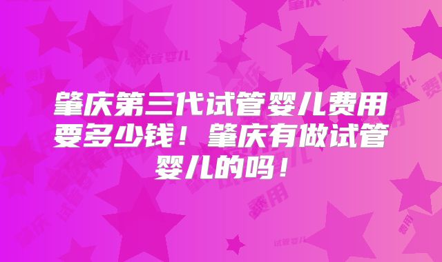 肇庆第三代试管婴儿费用要多少钱！肇庆有做试管婴儿的吗！