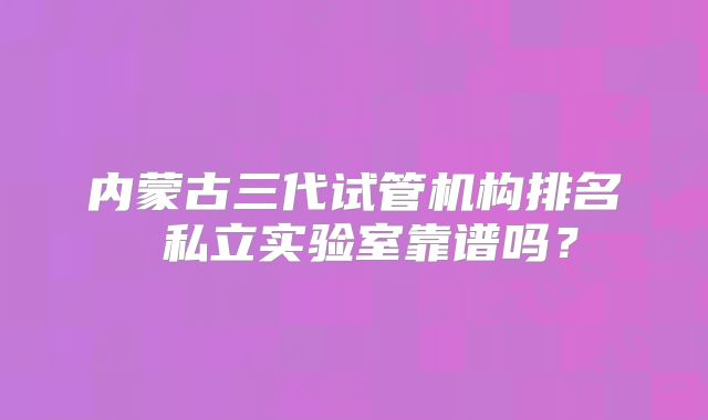 内蒙古三代试管机构排名 私立实验室靠谱吗？