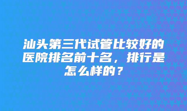 汕头第三代试管比较好的医院排名前十名，排行是怎么样的？