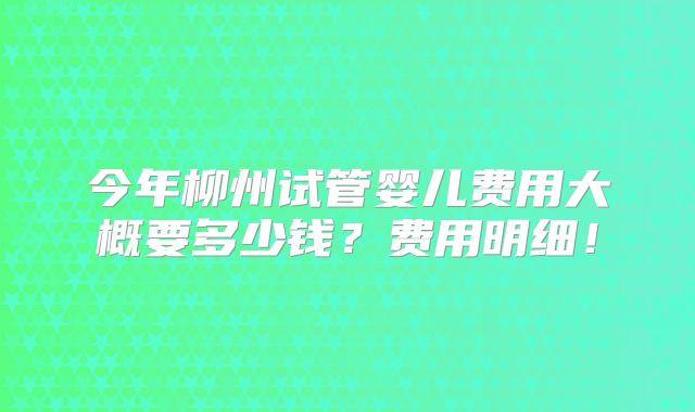 今年柳州试管婴儿费用大概要多少钱?费用明细!