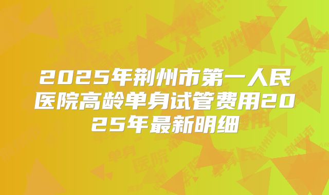 2025年荆州市第一人民医院高龄单身试管费用2025年最新明细