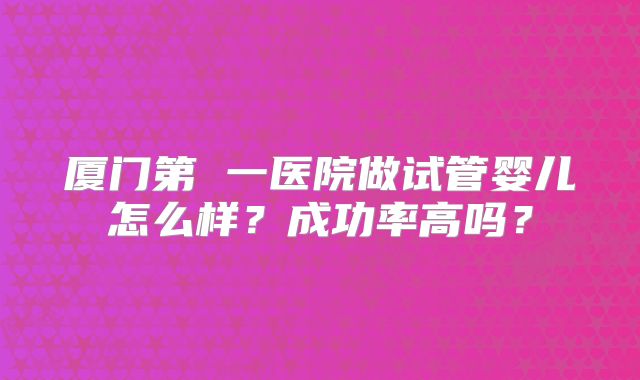 厦门第 一医院做试管婴儿怎么样？成功率高吗？
