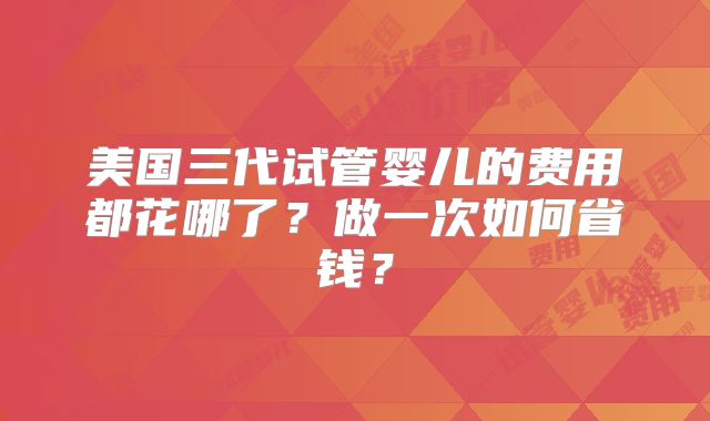 美国三代试管婴儿的费用都花哪了?做一次如何省钱?