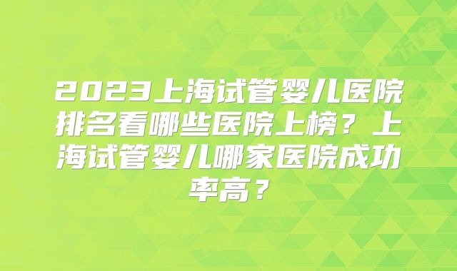 2023上海试管婴儿医院排名看哪些医院上榜?上海试管婴儿哪家医院成功率高?