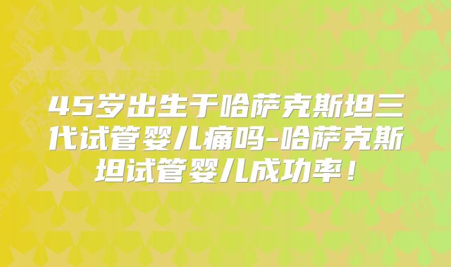45岁出生于哈萨克斯坦三代试管婴儿痛吗-哈萨克斯坦试管婴儿成功率!