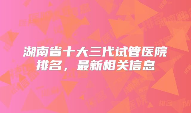 湖南省十大三代试管医院排名，最新相关信息