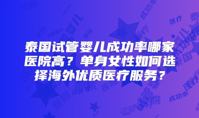 泰国试管婴儿成功率哪家医院高？单身女性如何选择海外优质医疗服务？