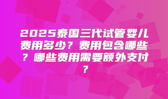 2025泰国三代试管婴儿费用多少？费用包含哪些？哪些费用需要额外支付？