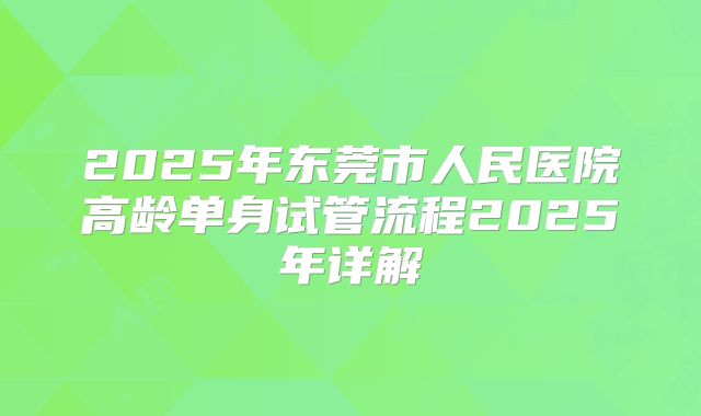 2025年东莞市人民医院高龄单身试管流程2025年详解