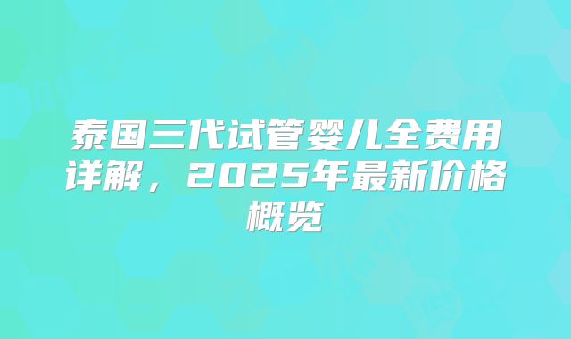 泰国三代试管婴儿全费用详解，2025年最新价格概览