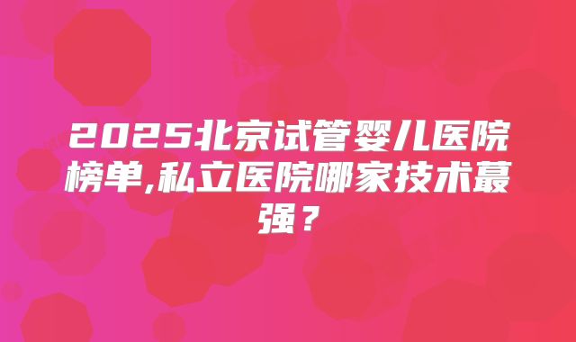 2025北京试管婴儿医院榜单,私立医院哪家技术蕞强？
