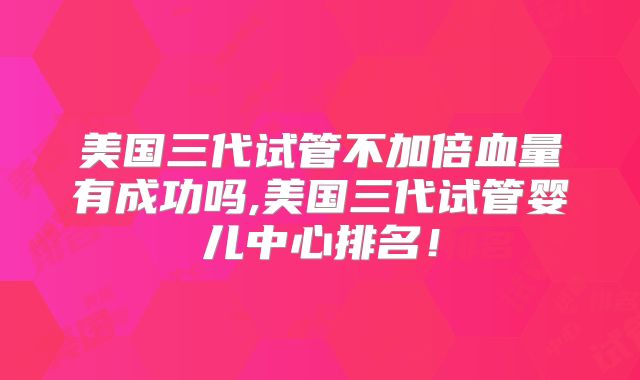 美国三代试管不加倍血量有成功吗,美国三代试管婴儿中心排名！