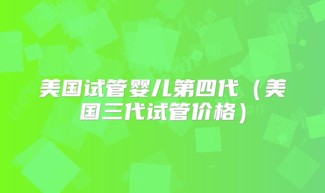 美国试管婴儿第四代（美国三代试管价格）
