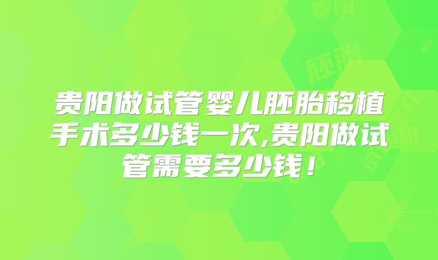 贵阳做试管婴儿胚胎移植手术多少钱一次,贵阳做试管需要多少钱！