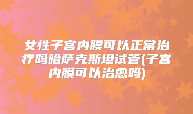 女性子宫内膜可以正常治疗吗哈萨克斯坦试管(子宫内膜可以治愈吗)